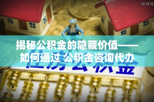 剑河揭秘公积金的隐藏价值——如何通过 公积金咨询代办提取 优化财富管理
