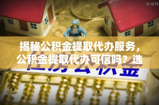 剑河揭秘公积金提取代办服务，公积金提取代办可信吗？选择前你需要知道的真相