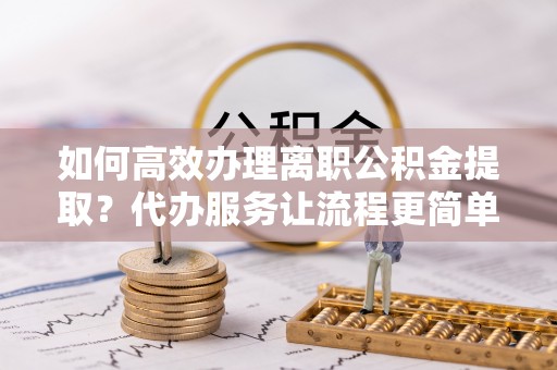 剑河如何高效办理离职公积金提取？代办服务让流程更简单