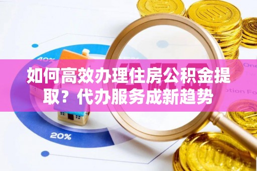剑河如何高效办理住房公积金提取？代办服务成新趋势