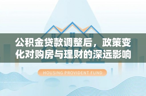 剑河公积金贷款调整后，政策变化对购房与理财的深远影响