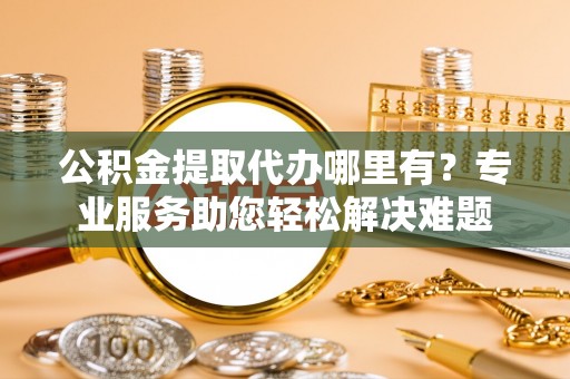 剑河公积金提取代办哪里有？专业服务助您轻松解决难题