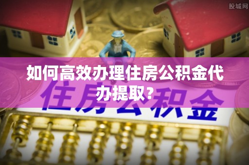 剑河如何高效办理住房公积金代办提取？